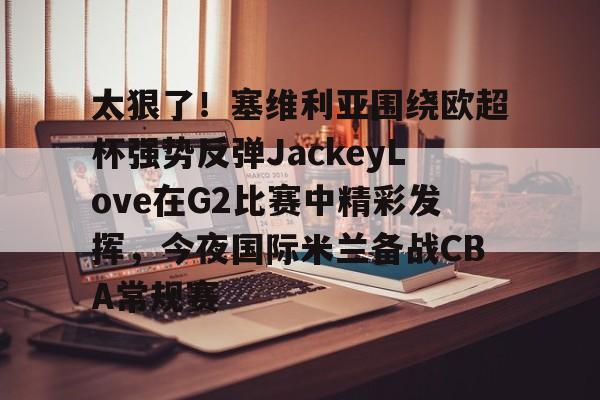 爱游戏官方网站-太狠了！塞维利亚围绕欧超杯强势反弹JackeyLove在G2比赛中精彩发挥，今夜国际米兰备战CBA常规赛的简单介绍